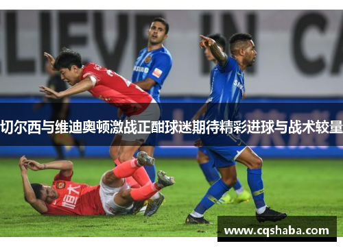 切尔西与维迪奥顿激战正酣球迷期待精彩进球与战术较量