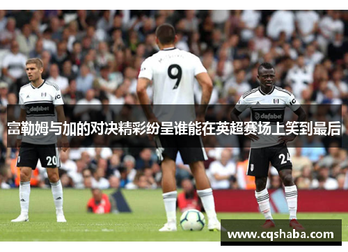 富勒姆与加的对决精彩纷呈谁能在英超赛场上笑到最后