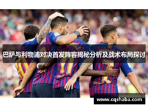 巴萨与利物浦对决首发阵容揭秘分析及战术布局探讨