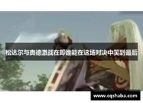 松达尔与奥德激战在即谁能在这场对决中笑到最后