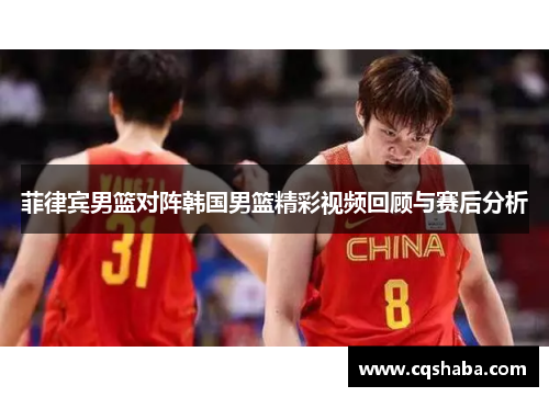 菲律宾男篮对阵韩国男篮精彩视频回顾与赛后分析