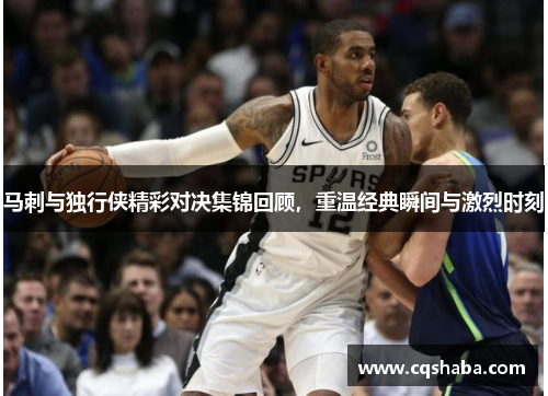 马刺与独行侠精彩对决集锦回顾，重温经典瞬间与激烈时刻