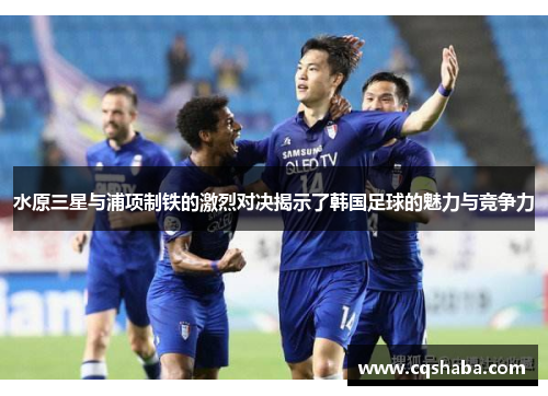 水原三星与浦项制铁的激烈对决揭示了韩国足球的魅力与竞争力